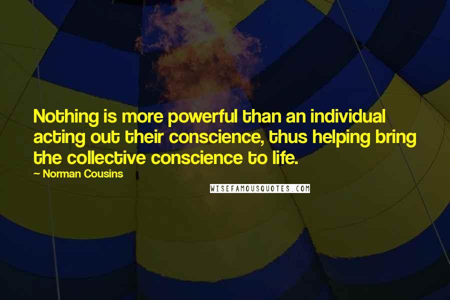 Norman Cousins Quotes: Nothing is more powerful than an individual acting out their conscience, thus helping bring the collective conscience to life.