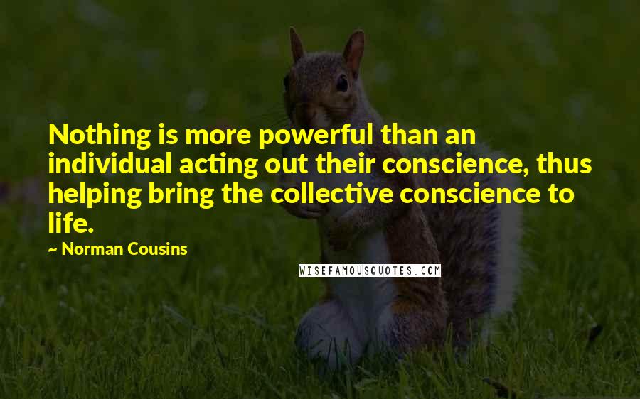 Norman Cousins Quotes: Nothing is more powerful than an individual acting out their conscience, thus helping bring the collective conscience to life.