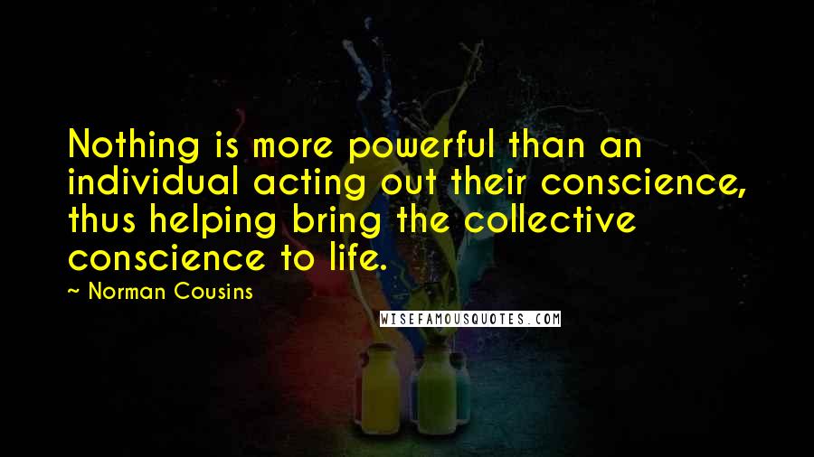 Norman Cousins Quotes: Nothing is more powerful than an individual acting out their conscience, thus helping bring the collective conscience to life.