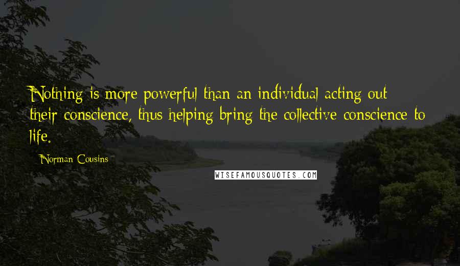 Norman Cousins Quotes: Nothing is more powerful than an individual acting out their conscience, thus helping bring the collective conscience to life.