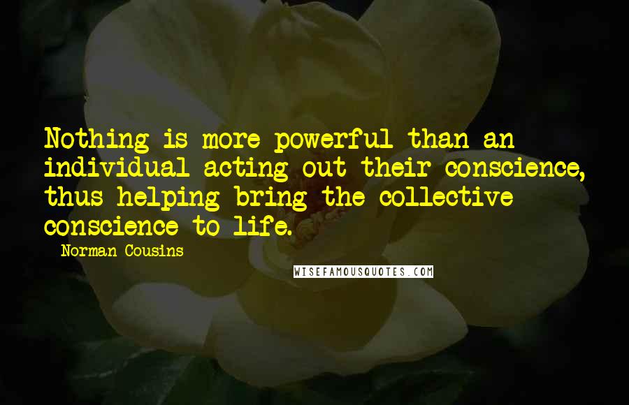 Norman Cousins Quotes: Nothing is more powerful than an individual acting out their conscience, thus helping bring the collective conscience to life.