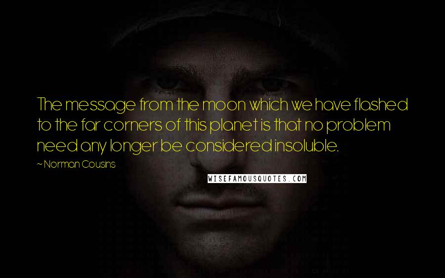 Norman Cousins Quotes: The message from the moon which we have flashed to the far corners of this planet is that no problem need any longer be considered insoluble.