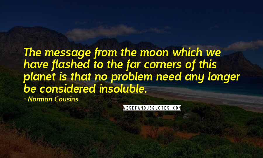 Norman Cousins Quotes: The message from the moon which we have flashed to the far corners of this planet is that no problem need any longer be considered insoluble.