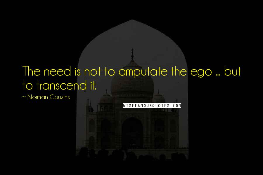 Norman Cousins Quotes: The need is not to amputate the ego ... but to transcend it.