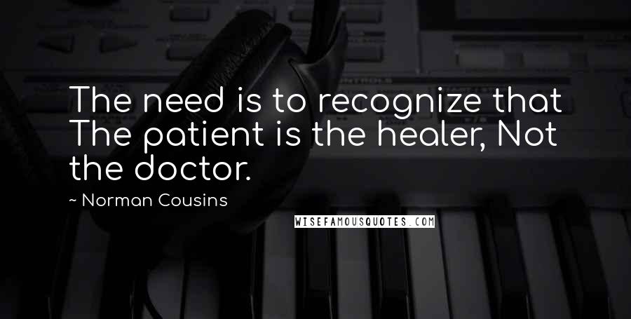 Norman Cousins Quotes: The need is to recognize that The patient is the healer, Not the doctor.