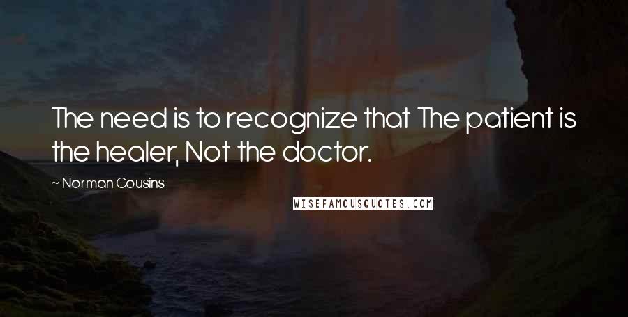 Norman Cousins Quotes: The need is to recognize that The patient is the healer, Not the doctor.