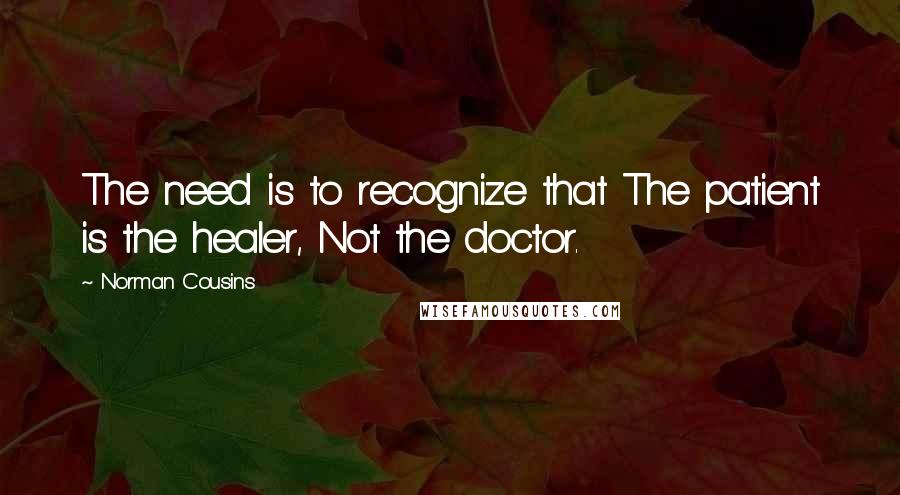 Norman Cousins Quotes: The need is to recognize that The patient is the healer, Not the doctor.