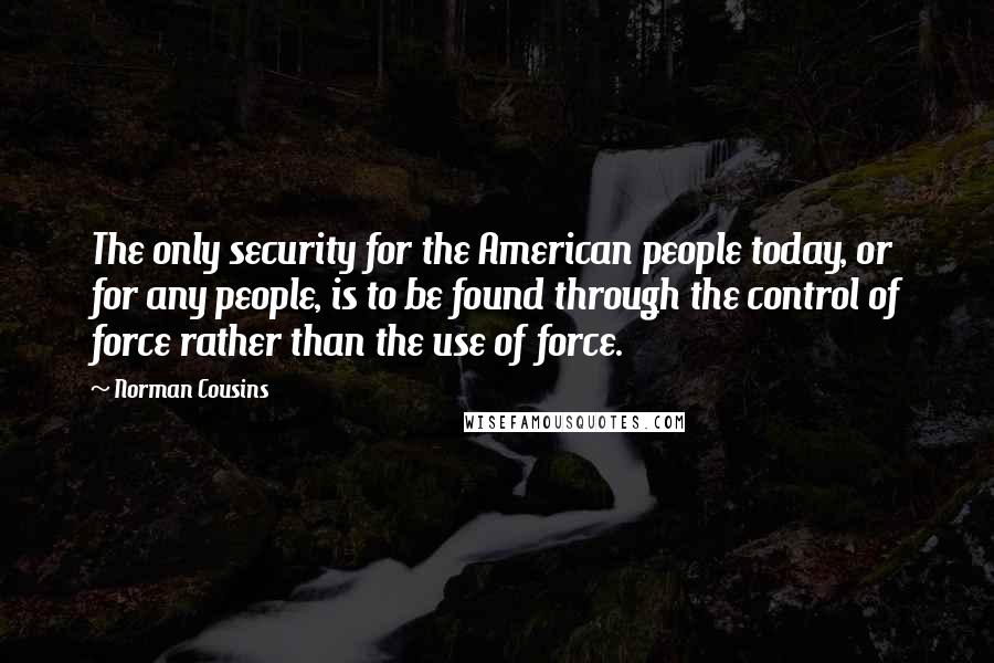 Norman Cousins Quotes: The only security for the American people today, or for any people, is to be found through the control of force rather than the use of force.