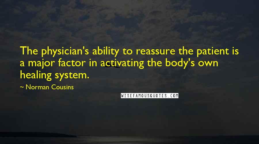 Norman Cousins Quotes: The physician's ability to reassure the patient is a major factor in activating the body's own healing system.