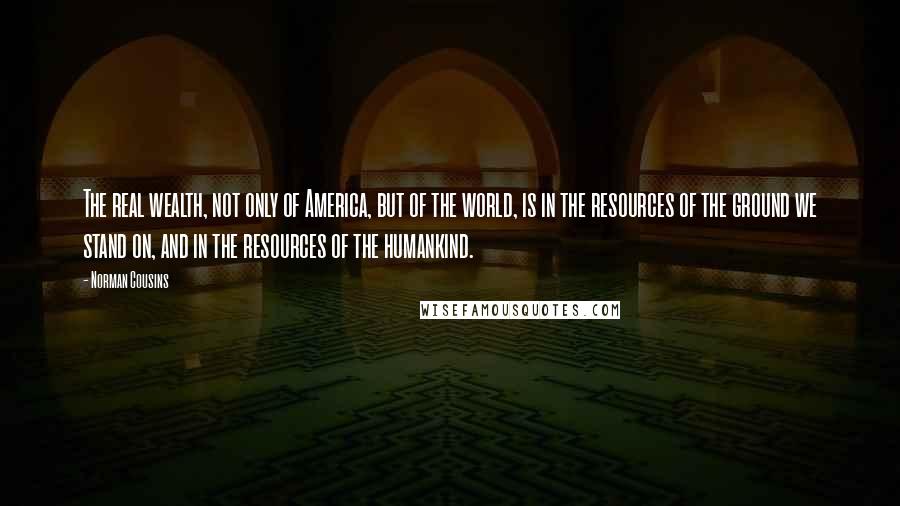 Norman Cousins Quotes: The real wealth, not only of America, but of the world, is in the resources of the ground we stand on, and in the resources of the humankind.