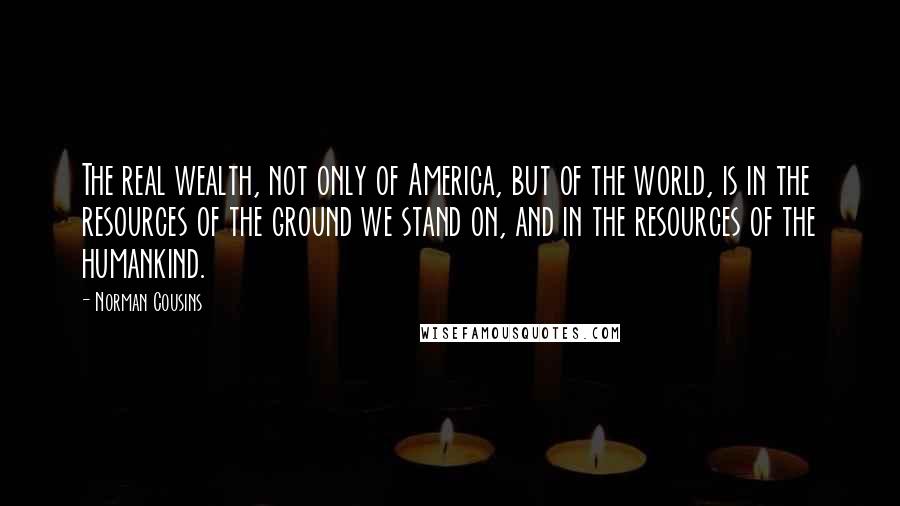 Norman Cousins Quotes: The real wealth, not only of America, but of the world, is in the resources of the ground we stand on, and in the resources of the humankind.