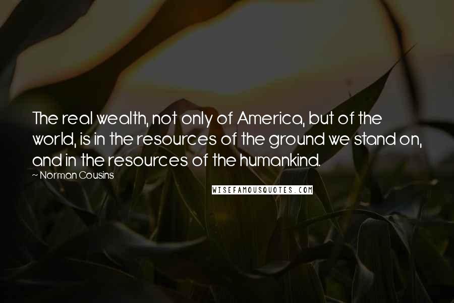 Norman Cousins Quotes: The real wealth, not only of America, but of the world, is in the resources of the ground we stand on, and in the resources of the humankind.