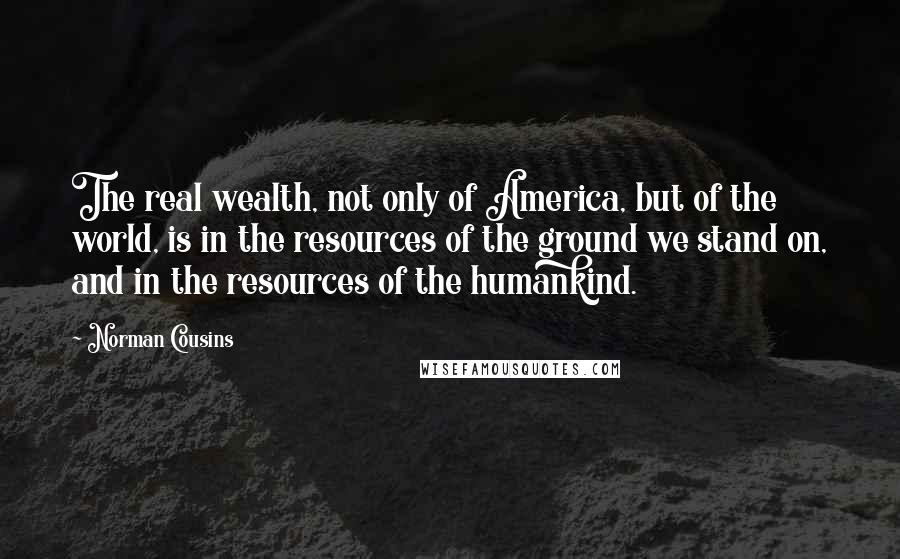 Norman Cousins Quotes: The real wealth, not only of America, but of the world, is in the resources of the ground we stand on, and in the resources of the humankind.