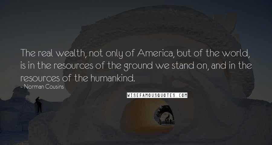 Norman Cousins Quotes: The real wealth, not only of America, but of the world, is in the resources of the ground we stand on, and in the resources of the humankind.
