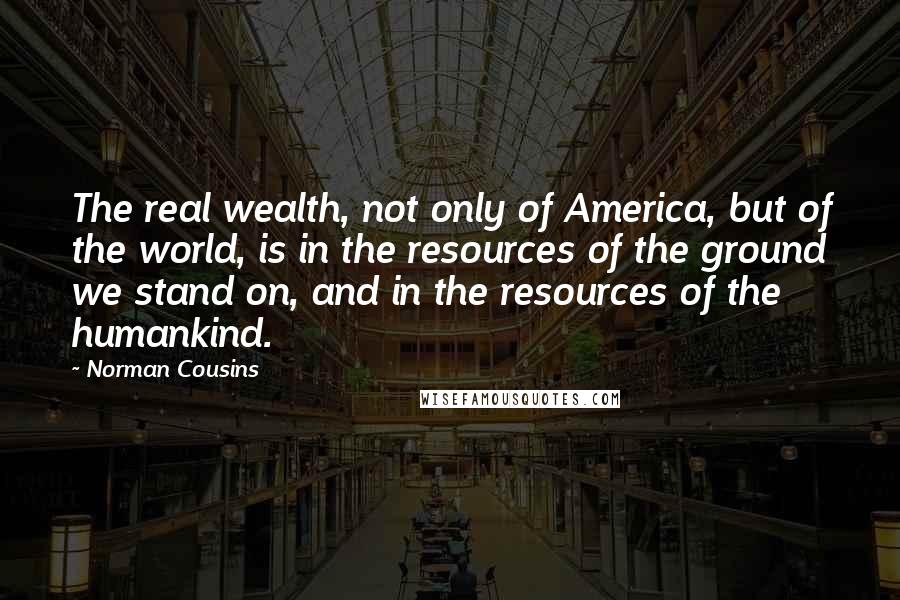 Norman Cousins Quotes: The real wealth, not only of America, but of the world, is in the resources of the ground we stand on, and in the resources of the humankind.