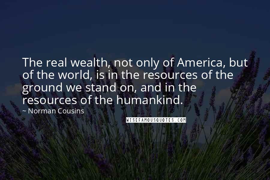 Norman Cousins Quotes: The real wealth, not only of America, but of the world, is in the resources of the ground we stand on, and in the resources of the humankind.