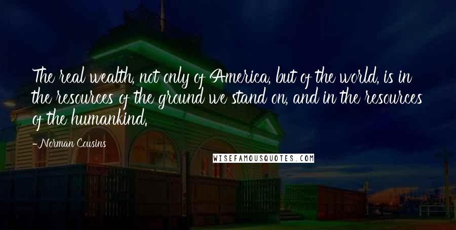 Norman Cousins Quotes: The real wealth, not only of America, but of the world, is in the resources of the ground we stand on, and in the resources of the humankind.