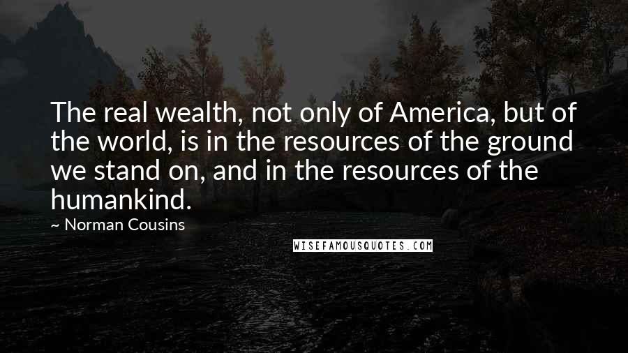 Norman Cousins Quotes: The real wealth, not only of America, but of the world, is in the resources of the ground we stand on, and in the resources of the humankind.