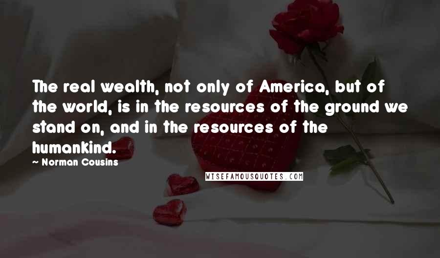 Norman Cousins Quotes: The real wealth, not only of America, but of the world, is in the resources of the ground we stand on, and in the resources of the humankind.