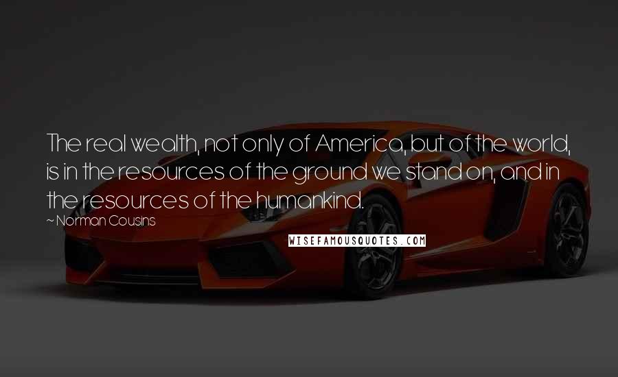 Norman Cousins Quotes: The real wealth, not only of America, but of the world, is in the resources of the ground we stand on, and in the resources of the humankind.