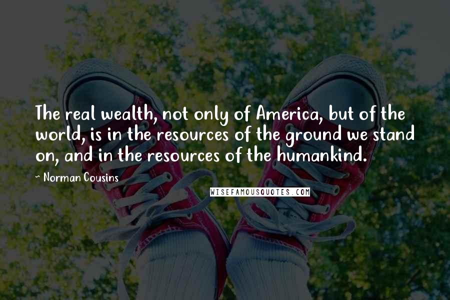 Norman Cousins Quotes: The real wealth, not only of America, but of the world, is in the resources of the ground we stand on, and in the resources of the humankind.