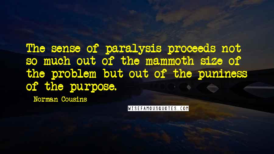 Norman Cousins Quotes: The sense of paralysis proceeds not so much out of the mammoth size of the problem but out of the puniness of the purpose.