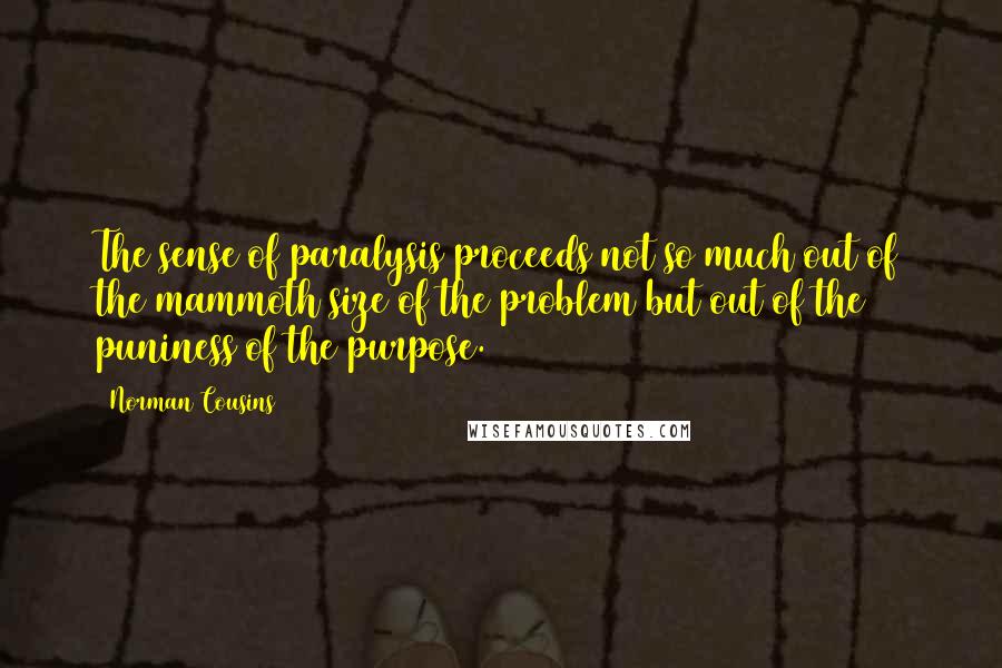 Norman Cousins Quotes: The sense of paralysis proceeds not so much out of the mammoth size of the problem but out of the puniness of the purpose.