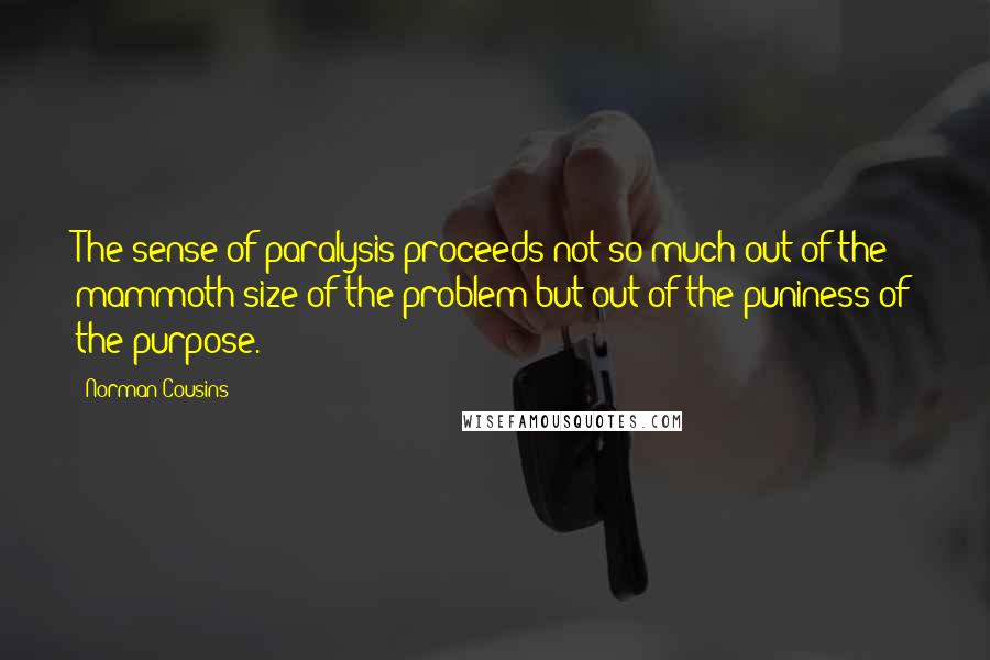 Norman Cousins Quotes: The sense of paralysis proceeds not so much out of the mammoth size of the problem but out of the puniness of the purpose.