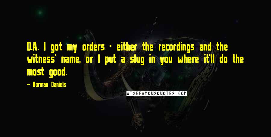 Norman Daniels Quotes: D.A. I got my orders - either the recordings and the witness' name, or I put a slug in you where it'll do the most good.