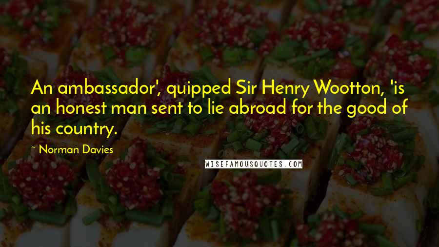 Norman Davies Quotes: An ambassador', quipped Sir Henry Wootton, 'is an honest man sent to lie abroad for the good of his country.