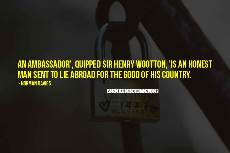 Norman Davies Quotes: An ambassador', quipped Sir Henry Wootton, 'is an honest man sent to lie abroad for the good of his country.