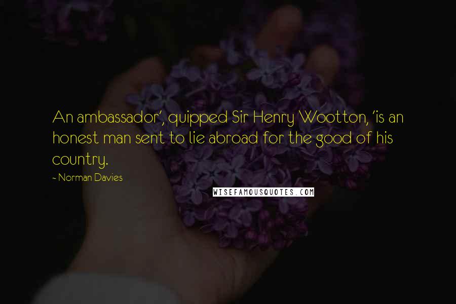 Norman Davies Quotes: An ambassador', quipped Sir Henry Wootton, 'is an honest man sent to lie abroad for the good of his country.