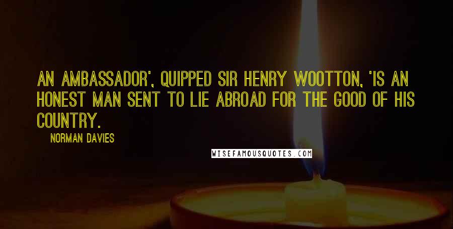 Norman Davies Quotes: An ambassador', quipped Sir Henry Wootton, 'is an honest man sent to lie abroad for the good of his country.