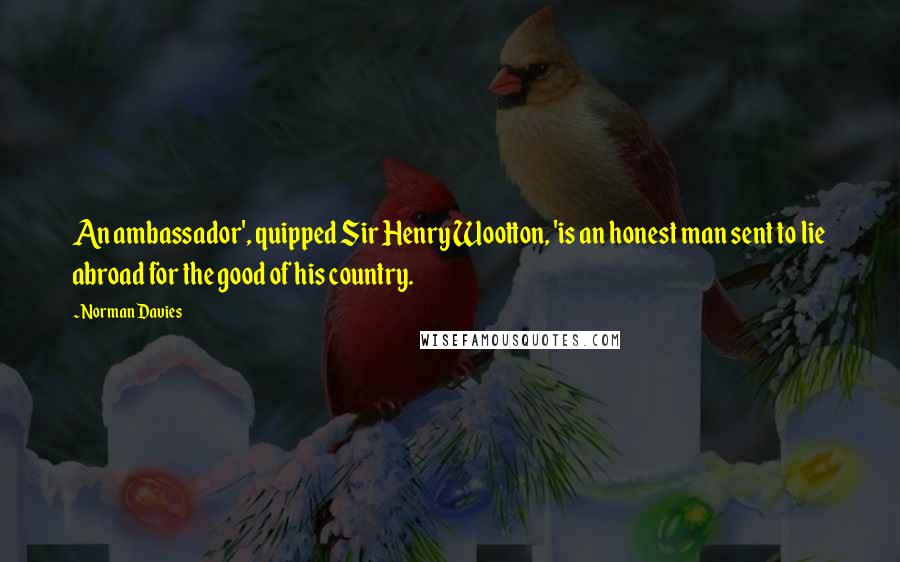 Norman Davies Quotes: An ambassador', quipped Sir Henry Wootton, 'is an honest man sent to lie abroad for the good of his country.