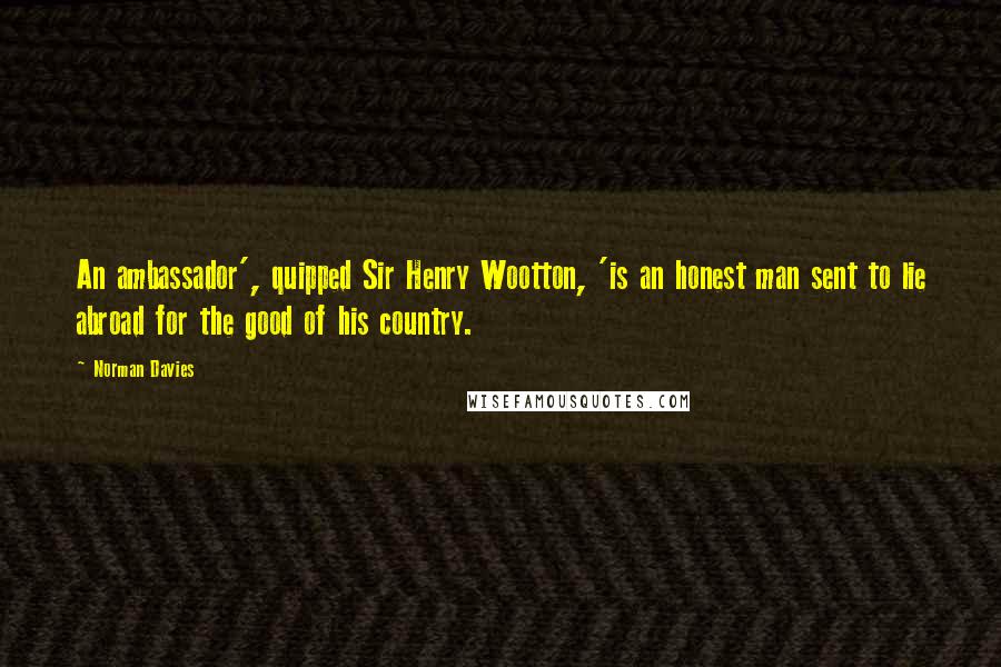 Norman Davies Quotes: An ambassador', quipped Sir Henry Wootton, 'is an honest man sent to lie abroad for the good of his country.