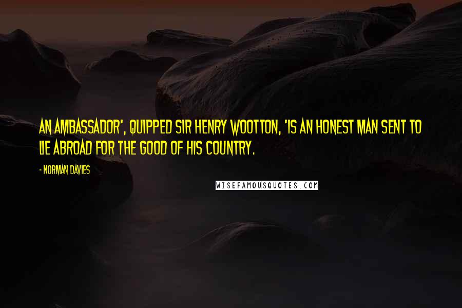 Norman Davies Quotes: An ambassador', quipped Sir Henry Wootton, 'is an honest man sent to lie abroad for the good of his country.