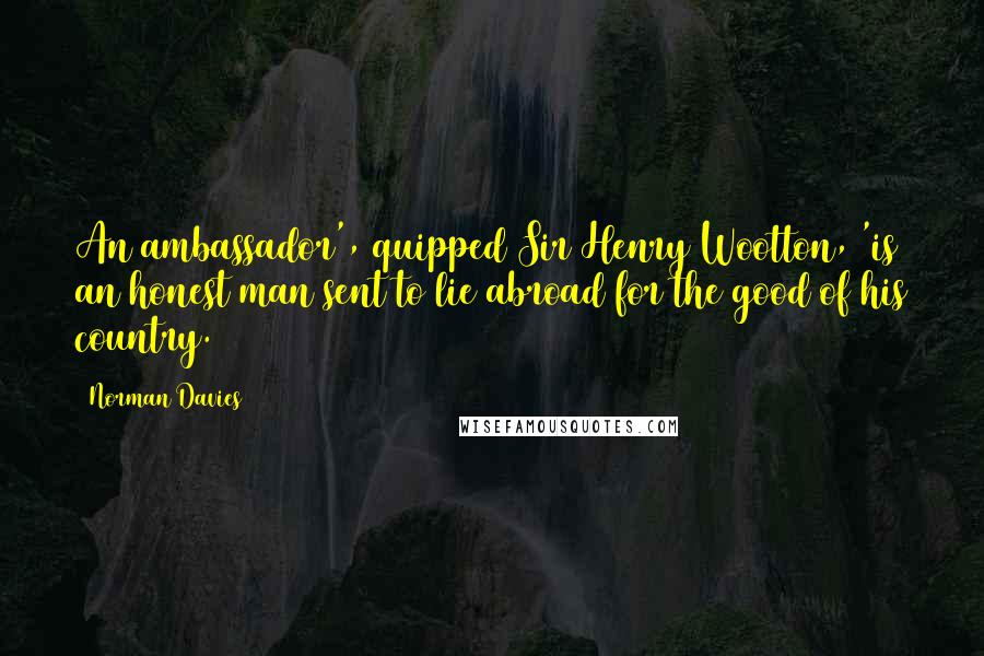 Norman Davies Quotes: An ambassador', quipped Sir Henry Wootton, 'is an honest man sent to lie abroad for the good of his country.