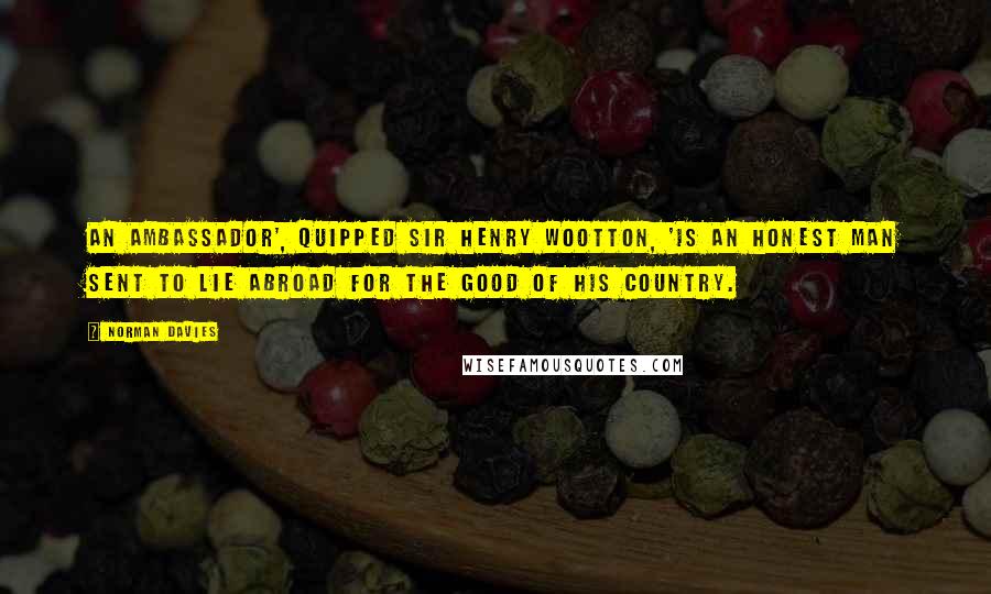 Norman Davies Quotes: An ambassador', quipped Sir Henry Wootton, 'is an honest man sent to lie abroad for the good of his country.