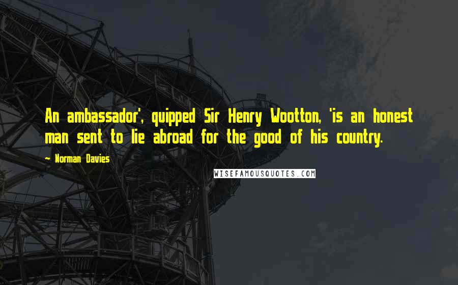 Norman Davies Quotes: An ambassador', quipped Sir Henry Wootton, 'is an honest man sent to lie abroad for the good of his country.