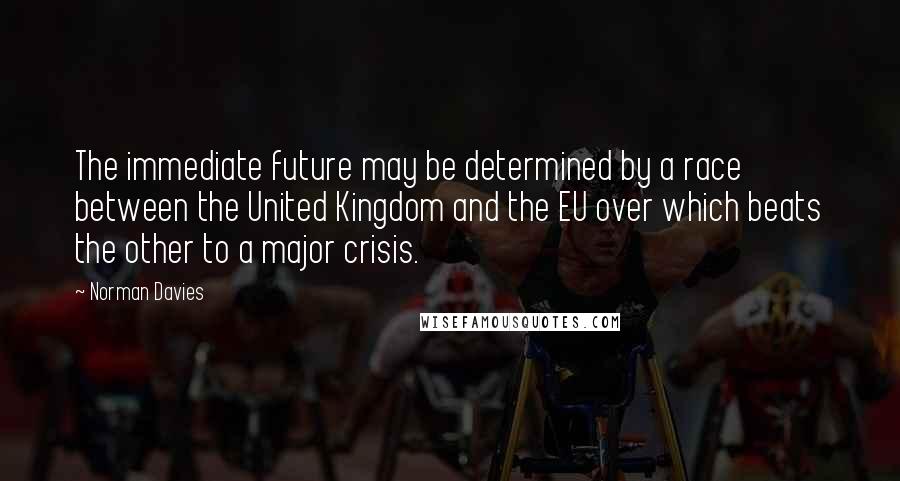 Norman Davies Quotes: The immediate future may be determined by a race between the United Kingdom and the EU over which beats the other to a major crisis.