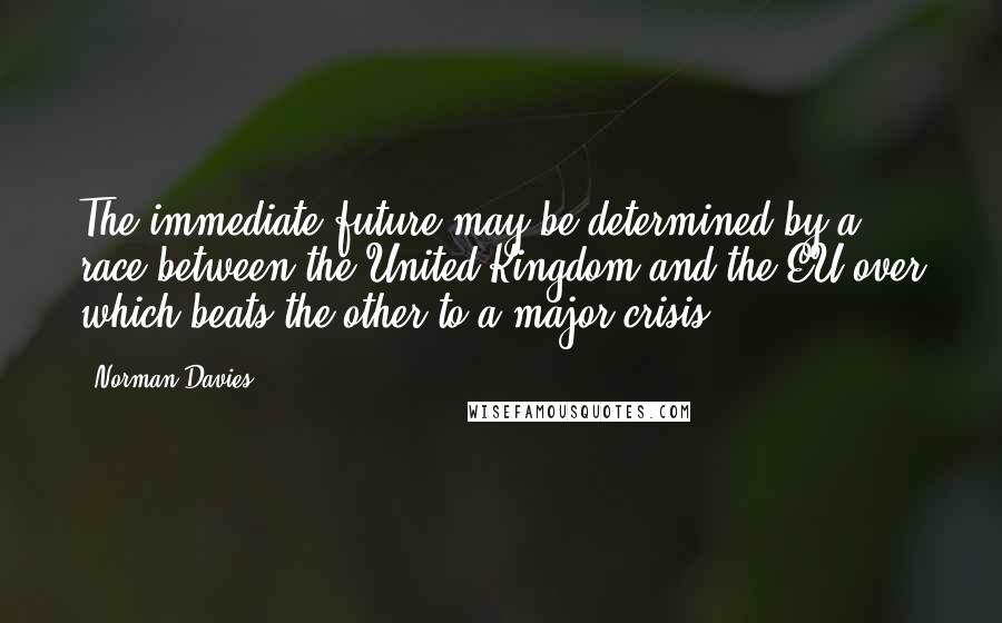 Norman Davies Quotes: The immediate future may be determined by a race between the United Kingdom and the EU over which beats the other to a major crisis.