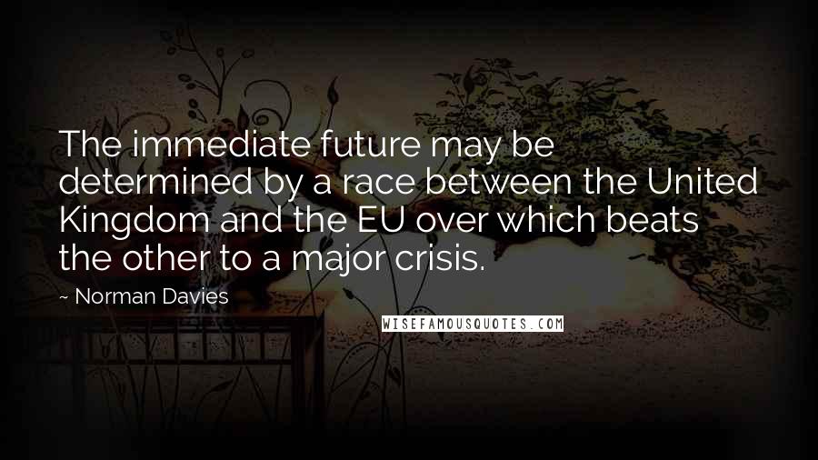 Norman Davies Quotes: The immediate future may be determined by a race between the United Kingdom and the EU over which beats the other to a major crisis.