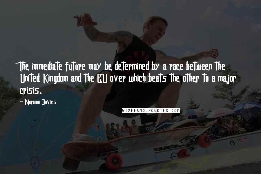 Norman Davies Quotes: The immediate future may be determined by a race between the United Kingdom and the EU over which beats the other to a major crisis.