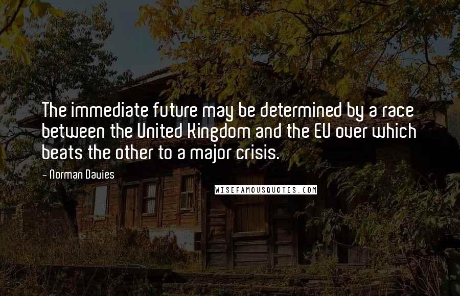 Norman Davies Quotes: The immediate future may be determined by a race between the United Kingdom and the EU over which beats the other to a major crisis.