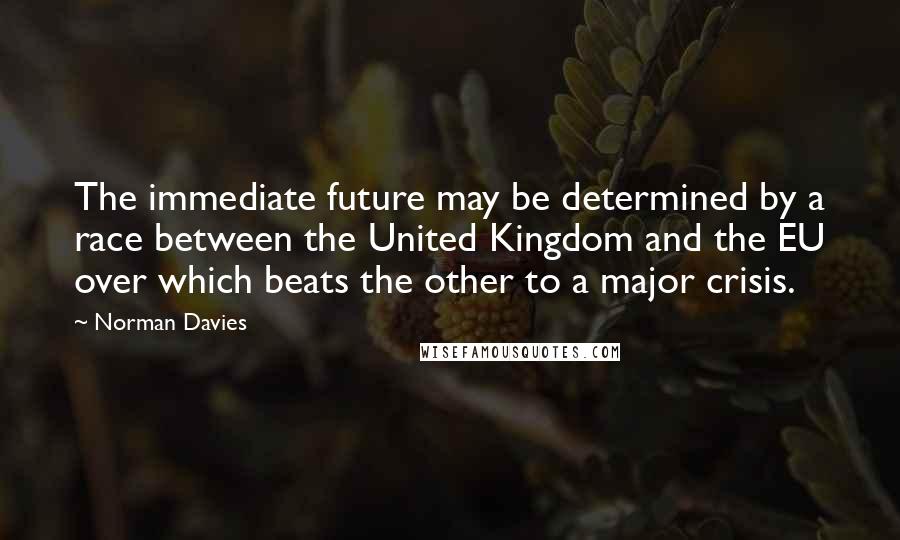 Norman Davies Quotes: The immediate future may be determined by a race between the United Kingdom and the EU over which beats the other to a major crisis.