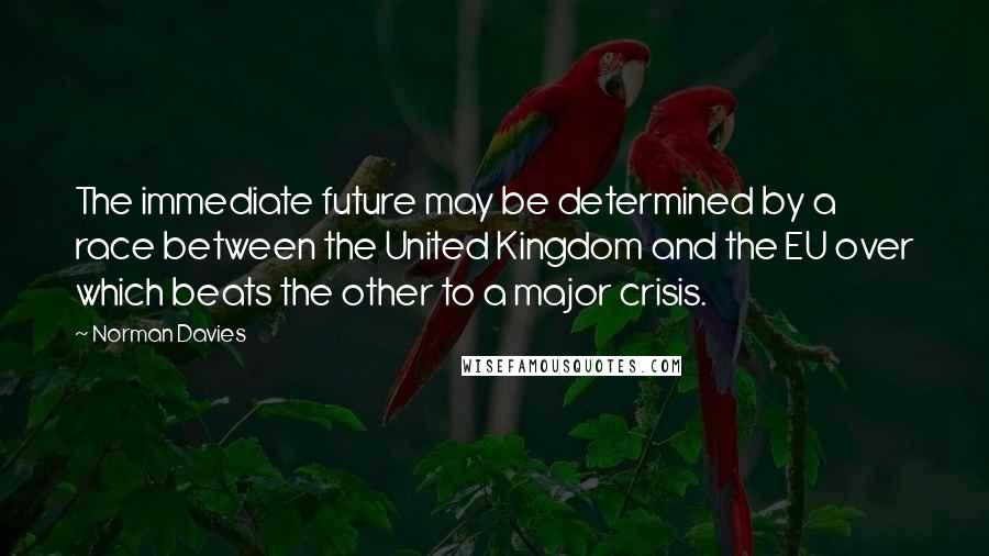 Norman Davies Quotes: The immediate future may be determined by a race between the United Kingdom and the EU over which beats the other to a major crisis.