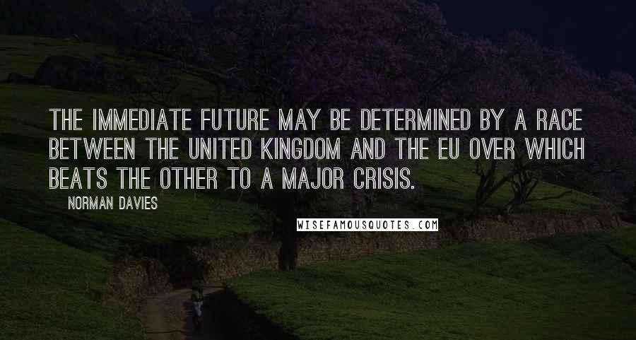 Norman Davies Quotes: The immediate future may be determined by a race between the United Kingdom and the EU over which beats the other to a major crisis.