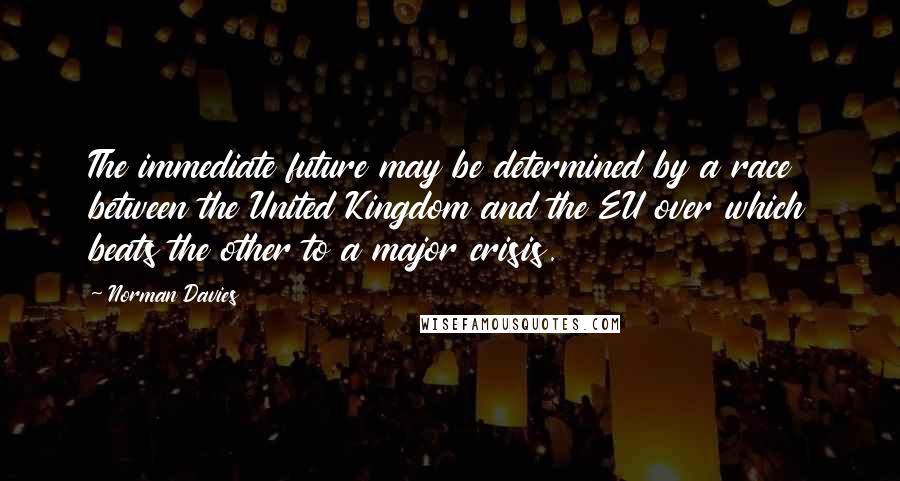 Norman Davies Quotes: The immediate future may be determined by a race between the United Kingdom and the EU over which beats the other to a major crisis.