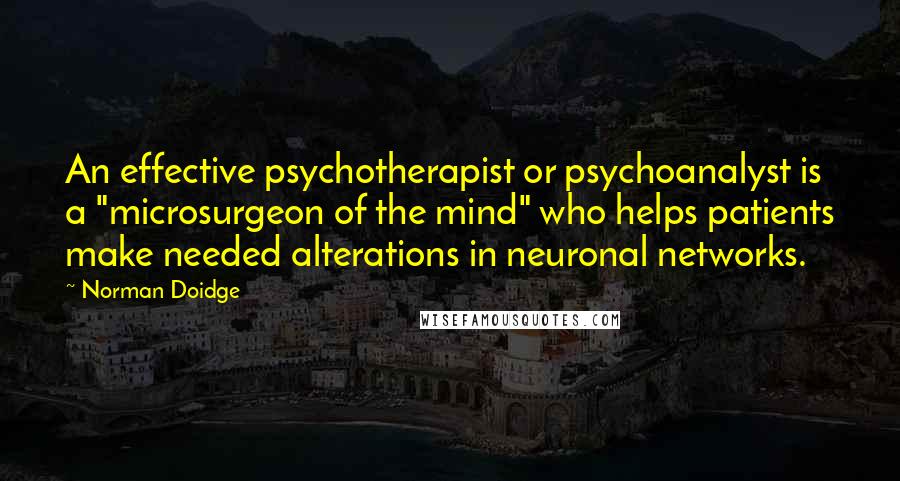 Norman Doidge Quotes: An effective psychotherapist or psychoanalyst is a "microsurgeon of the mind" who helps patients make needed alterations in neuronal networks.