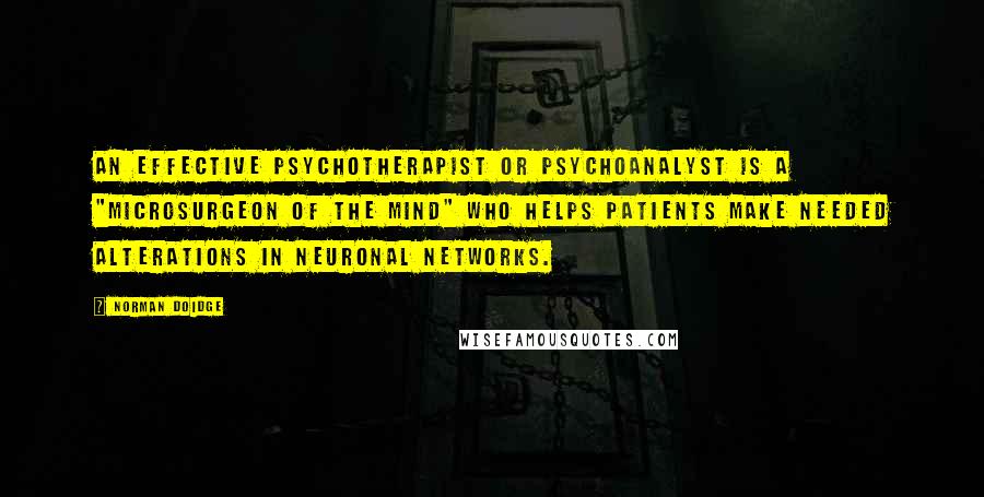 Norman Doidge Quotes: An effective psychotherapist or psychoanalyst is a "microsurgeon of the mind" who helps patients make needed alterations in neuronal networks.